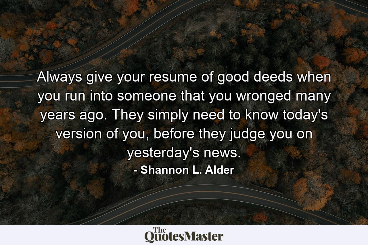 Always give your resume of good deeds when you run into someone that you wronged many years ago. They simply need to know today's version of you, before they judge you on yesterday's news. - Quote by Shannon L. Alder