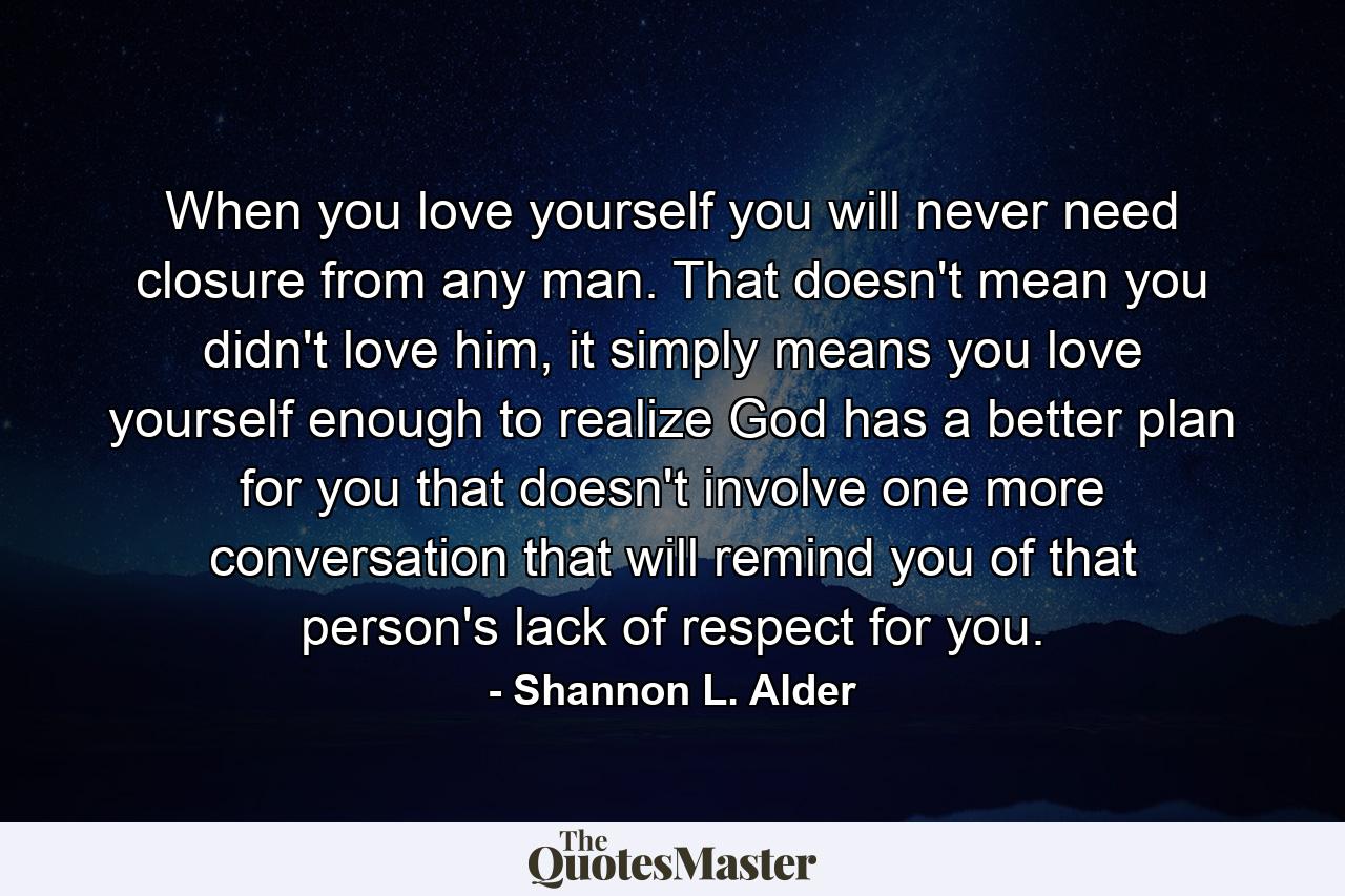 When you love yourself you will never need closure from any man. That doesn't mean you didn't love him, it simply means you love yourself enough to realize God has a better plan for you that doesn't involve one more conversation that will remind you of that person's lack of respect for you. - Quote by Shannon L. Alder