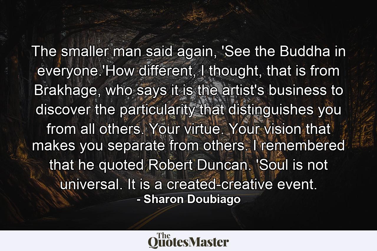 The smaller man said again, 'See the Buddha in everyone.'How different, I thought, that is from Brakhage, who says it is the artist's business to discover the particularity that distinguishes you from all others. Your virtue. Your vision that makes you separate from others. I remembered that he quoted Robert Duncan. 'Soul is not universal. It is a created-creative event. - Quote by Sharon Doubiago