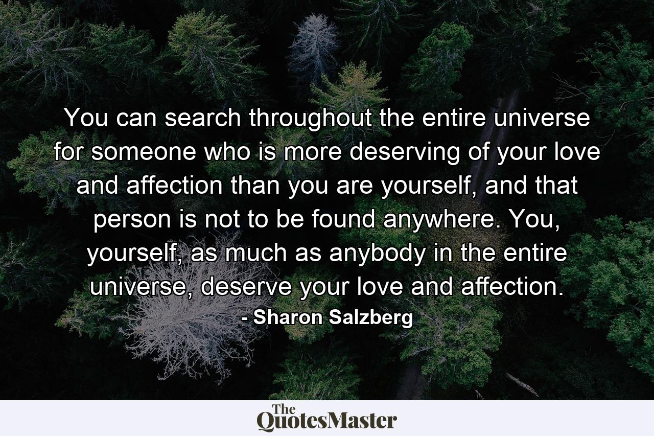 You can search throughout the entire universe for someone who is more deserving of your love and affection than you are yourself, and that person is not to be found anywhere. You, yourself, as much as anybody in the entire universe, deserve your love and affection. - Quote by Sharon Salzberg