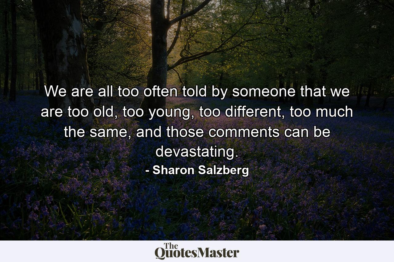 We are all too often told by someone that we are too old, too young, too different, too much the same, and those comments can be devastating. - Quote by Sharon Salzberg