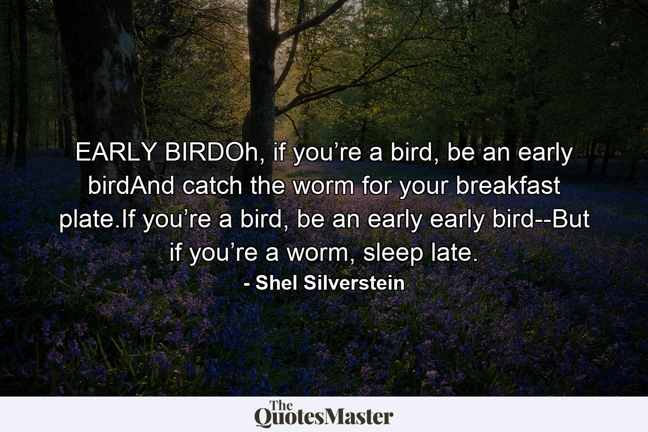 EARLY BIRDOh, if you’re a bird, be an early birdAnd catch the worm for your breakfast plate.If you’re a bird, be an early early bird--But if you’re a worm, sleep late. - Quote by Shel Silverstein