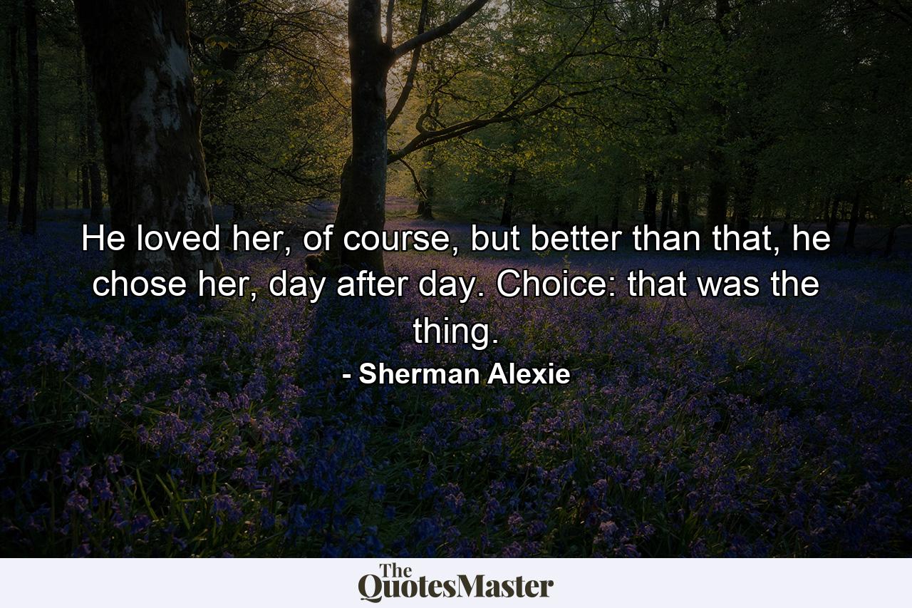 He loved her, of course, but better than that, he chose her, day after day. Choice: that was the thing. - Quote by Sherman Alexie