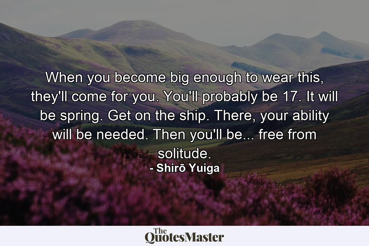 When you become big enough to wear this, they'll come for you. You'll probably be 17. It will be spring. Get on the ship. There, your ability will be needed. Then you'll be... free from solitude. - Quote by Shirō Yuiga