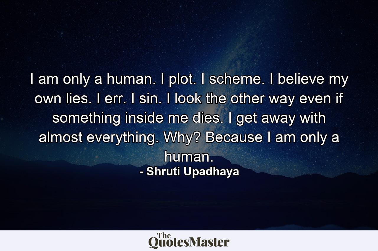 I am only a human.                                      I plot. I scheme. I believe my own lies.       I err. I sin. I look the other way even if something inside me dies.                             I get away with almost everything.               Why?                                                                 Because I am only a human. - Quote by Shruti Upadhaya