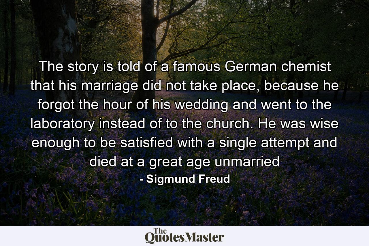 The story is told of a famous German chemist that his marriage did not take place, because he forgot the hour of his wedding and went to the laboratory instead of to the church. He was wise enough to be satisfied with a single attempt and died at a great age unmarried - Quote by Sigmund Freud