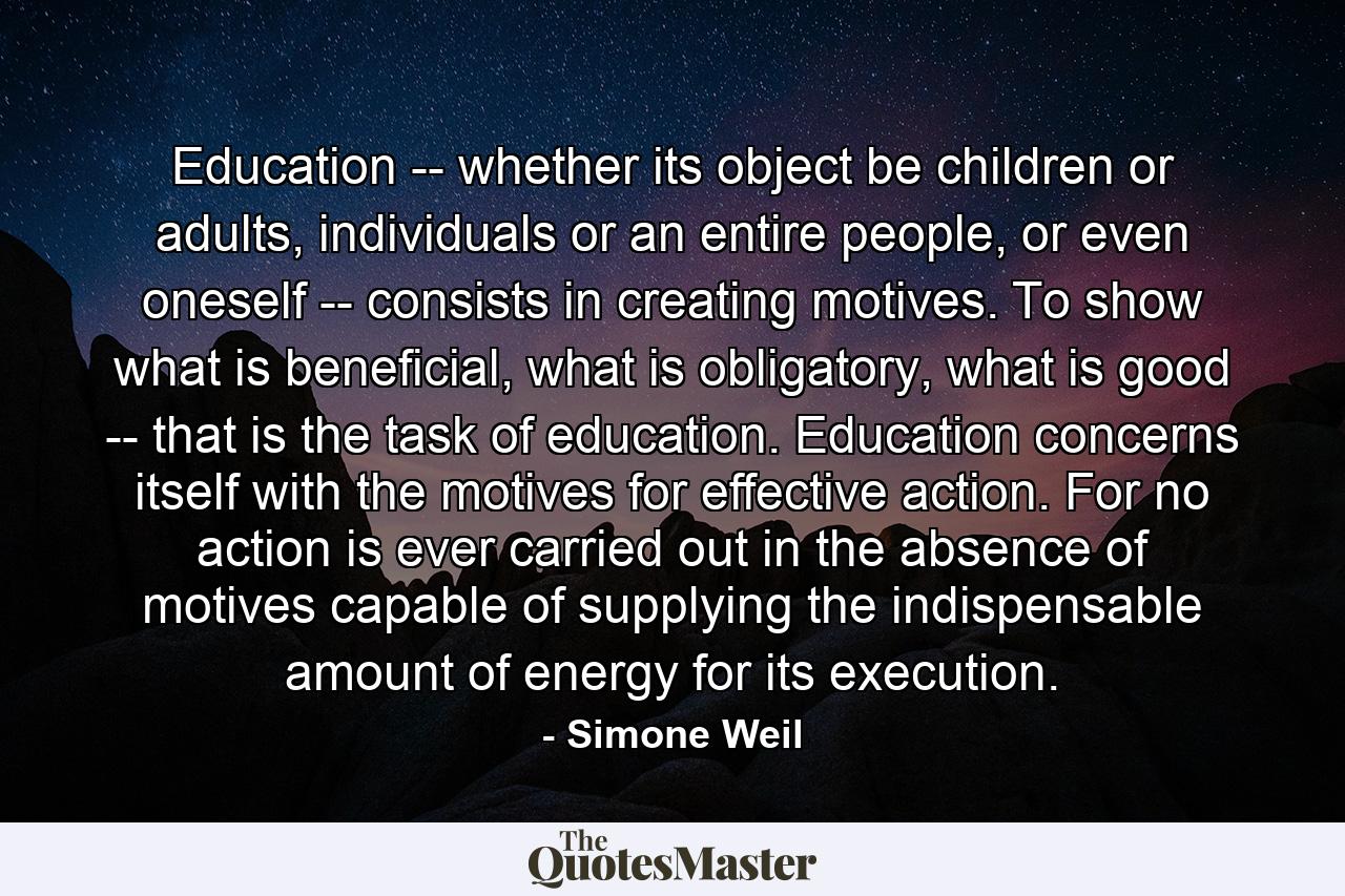 Education -- whether its object be children or adults, individuals or an entire people, or even oneself -- consists in creating motives. To show what is beneficial, what is obligatory, what is good -- that is the task of education. Education concerns itself with the motives for effective action. For no action is ever carried out in the absence of motives capable of supplying the indispensable amount of energy for its execution. - Quote by Simone Weil