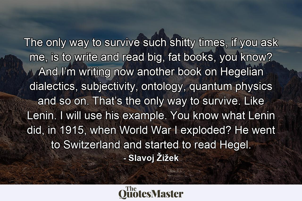 The only way to survive such shitty times, if you ask me, is to write and read big, fat books, you know? And I’m writing now another book on Hegelian dialectics, subjectivity, ontology, quantum physics and so on. That’s the only way to survive. Like Lenin. I will use his example. You know what Lenin did, in 1915, when World War I exploded? He went to Switzerland and started to read Hegel. - Quote by Slavoj Žižek