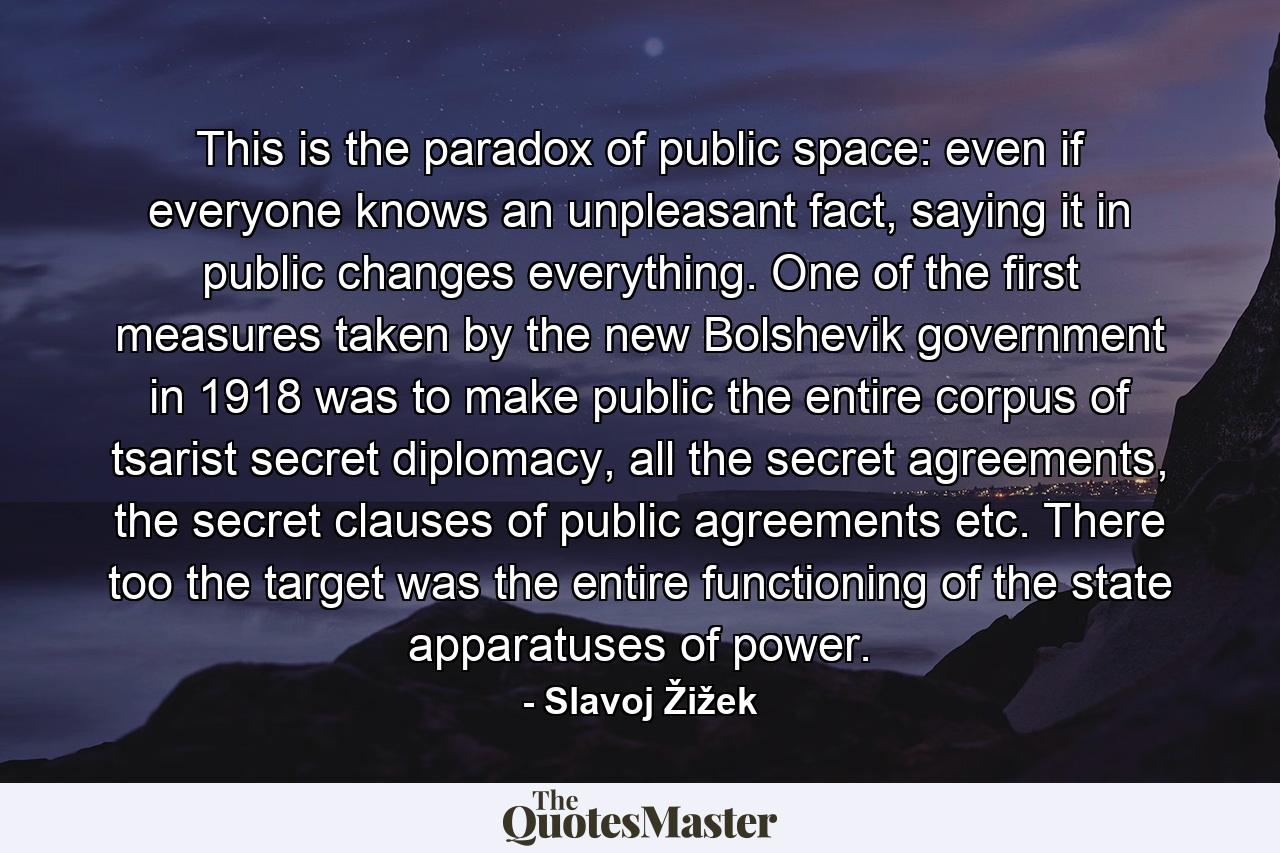 This is the paradox of public space: even if everyone knows an unpleasant fact, saying it in public changes everything. One of the first measures taken by the new Bolshevik government in 1918 was to make public the entire corpus of tsarist secret diplomacy, all the secret agreements, the secret clauses of public agreements etc. There too the target was the entire functioning of the state apparatuses of power. - Quote by Slavoj Žižek