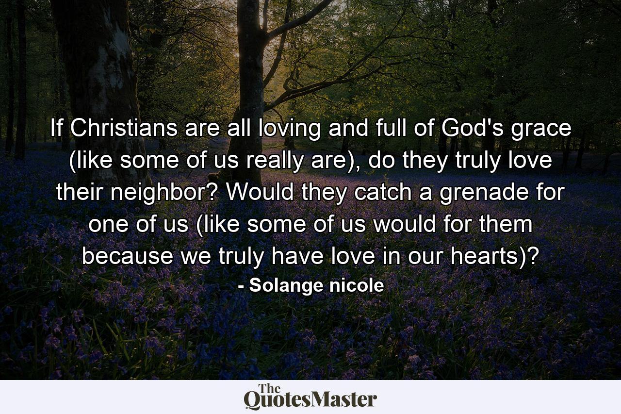 If Christians are all loving and full of God's grace (like some of us really are), do they truly love their neighbor? Would they catch a grenade for one of us (like some of us would for them because we truly have love in our hearts)? - Quote by Solange nicole