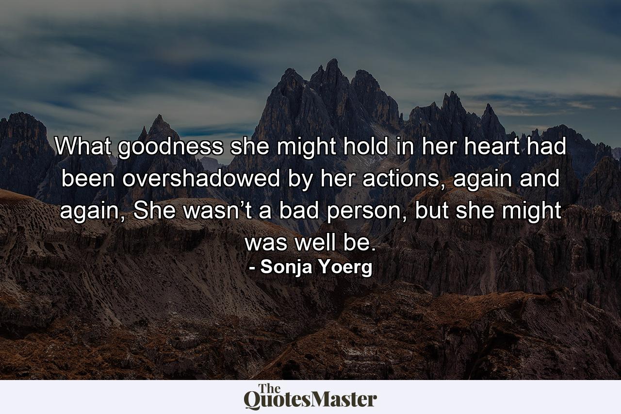 What goodness she might hold in her heart had been overshadowed by her actions, again and again, She wasn’t a bad person, but she might was well be. - Quote by Sonja Yoerg