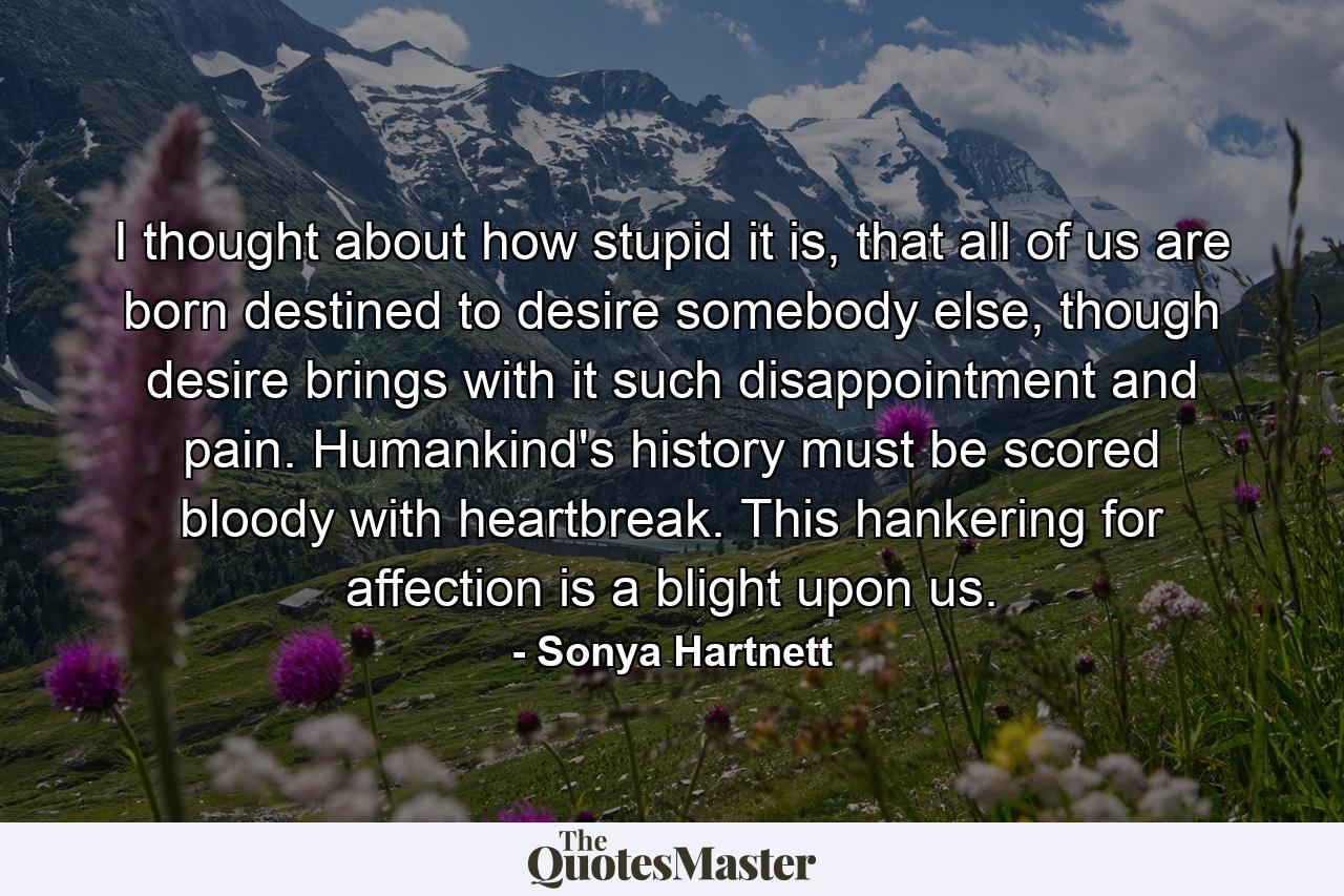 I thought about how stupid it is, that all of us are born destined to desire somebody else, though desire brings with it such disappointment and pain. Humankind's history must be scored bloody with heartbreak. This hankering for affection is a blight upon us. - Quote by Sonya Hartnett