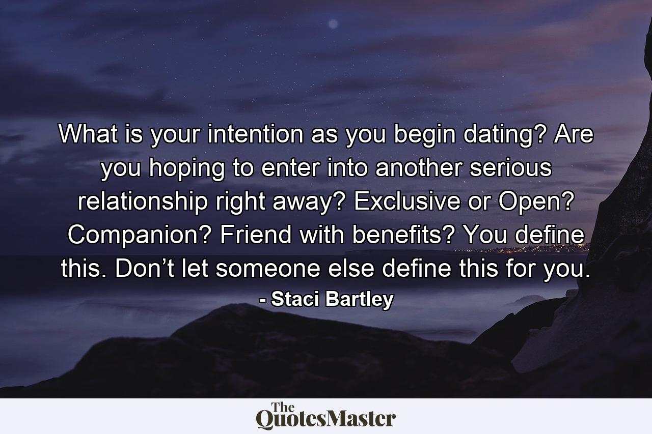 What is your intention as you begin dating? Are you hoping to enter into another serious relationship right away? Exclusive or Open? Companion? Friend with benefits? You define this. Don’t let someone else define this for you. - Quote by Staci Bartley