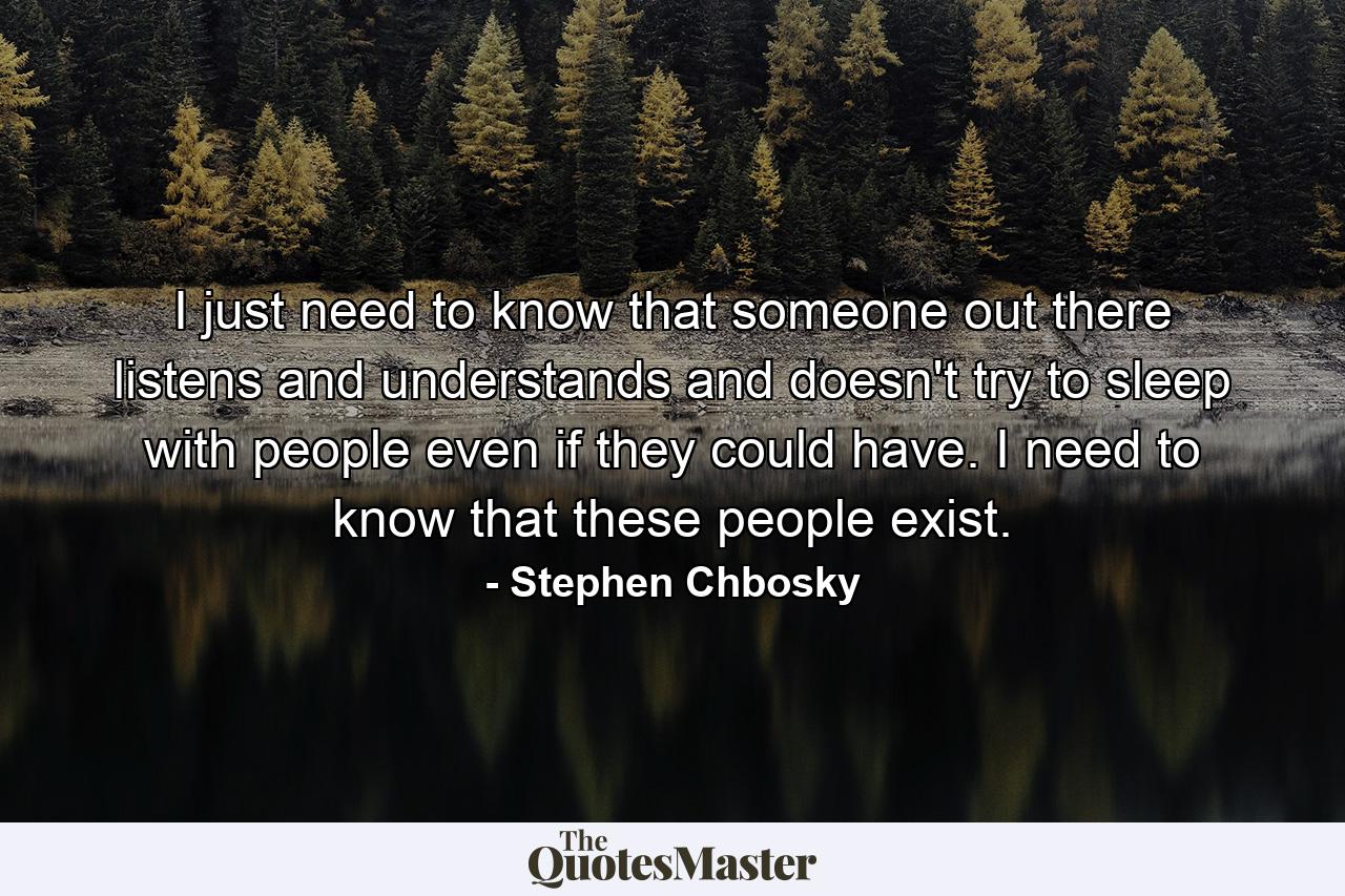 I just need to know that someone out there listens and understands and doesn't try to sleep with people even if they could have. I need to know that these people exist. - Quote by Stephen Chbosky