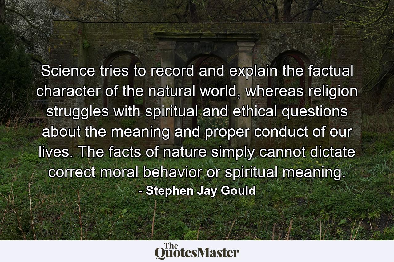 Science tries to record and explain the factual character of the natural world, whereas religion struggles with spiritual and ethical questions about the meaning and proper conduct of our lives. The facts of nature simply cannot dictate correct moral behavior or spiritual meaning. - Quote by Stephen Jay Gould