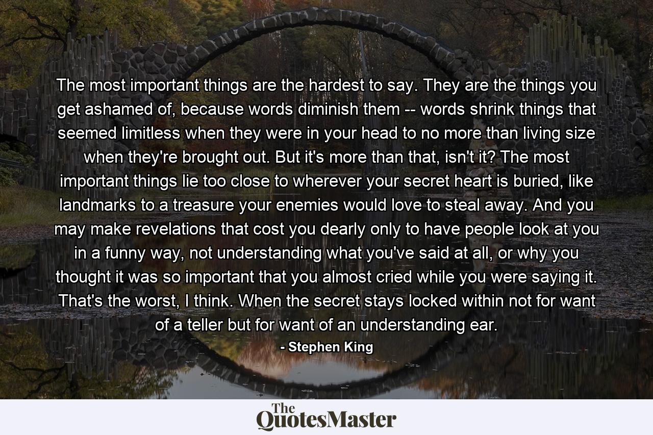 The most important things are the hardest to say. They are the things you get ashamed of, because words diminish them -- words shrink things that seemed limitless when they were in your head to no more than living size when they're brought out. But it's more than that, isn't it? The most important things lie too close to wherever your secret heart is buried, like landmarks to a treasure your enemies would love to steal away. And you may make revelations that cost you dearly only to have people look at you in a funny way, not understanding what you've said at all, or why you thought it was so important that you almost cried while you were saying it. That's the worst, I think. When the secret stays locked within not for want of a teller but for want of an understanding ear. - Quote by Stephen King