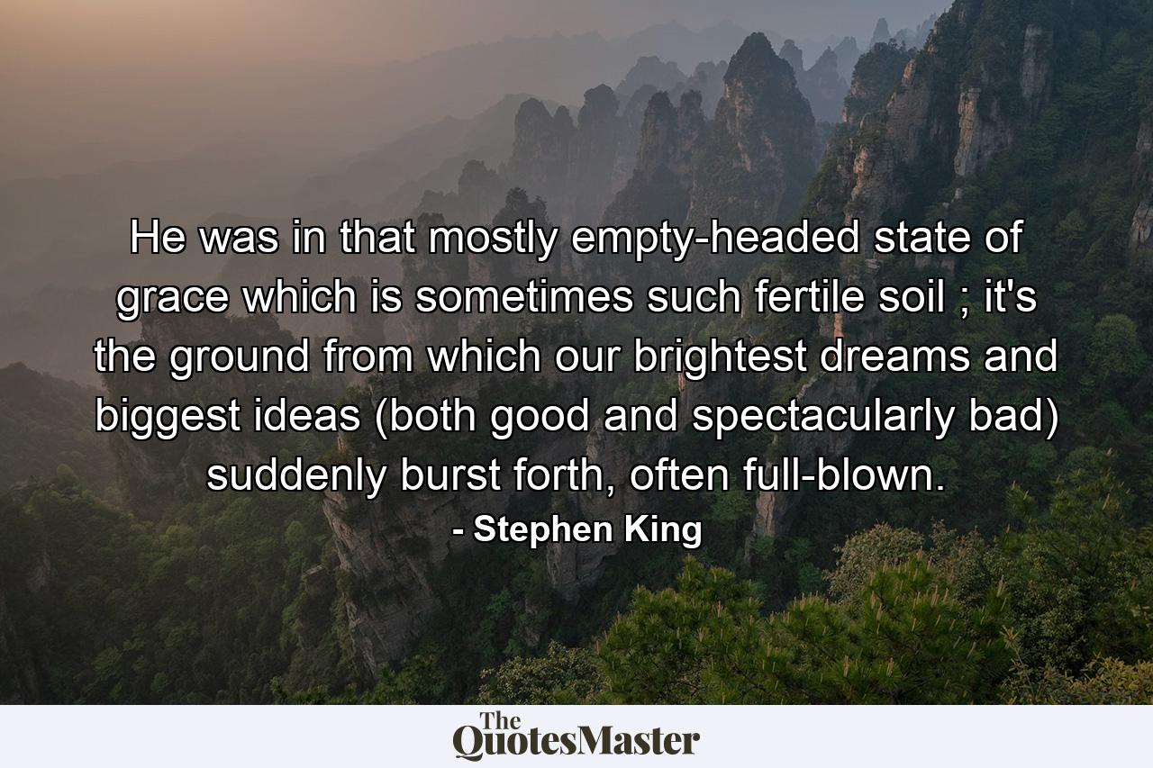 He was in that mostly empty-headed state of grace which is sometimes such fertile soil ; it's the ground from which our brightest dreams and biggest ideas (both good and spectacularly bad) suddenly burst forth, often full-blown. - Quote by Stephen King