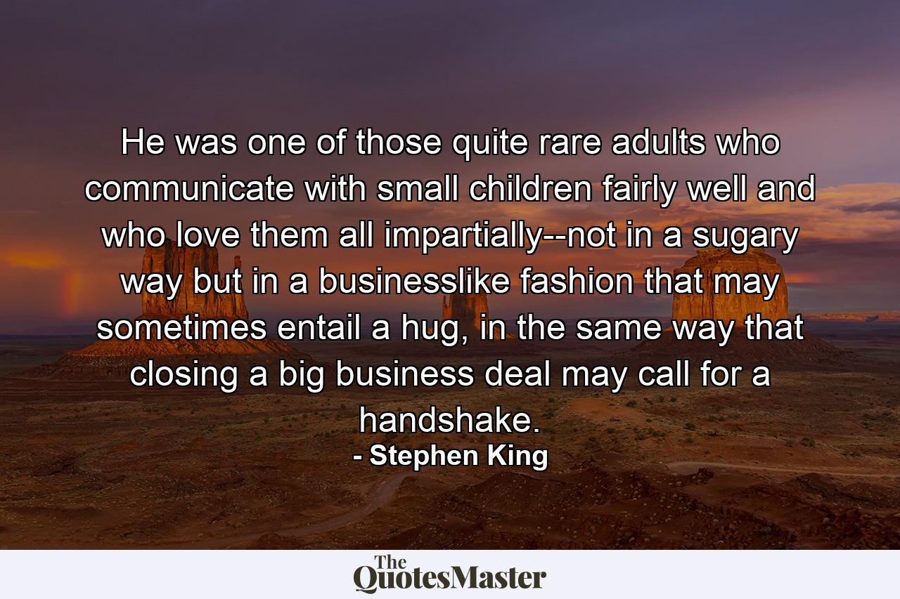 He was one of those quite rare adults who communicate with small children fairly well and who love them all impartially--not in a sugary way but in a businesslike fashion that may sometimes entail a hug, in the same way that closing a big business deal may call for a handshake. - Quote by Stephen King