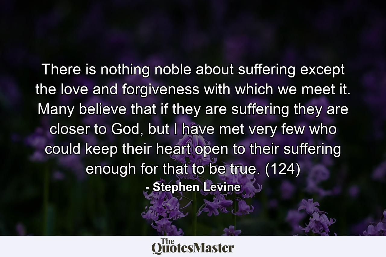 There is nothing noble about suffering except the love and forgiveness with which we meet it. Many believe that if they are suffering they are closer to God, but I have met very few who could keep their heart open to their suffering enough for that to be true. (124) - Quote by Stephen Levine