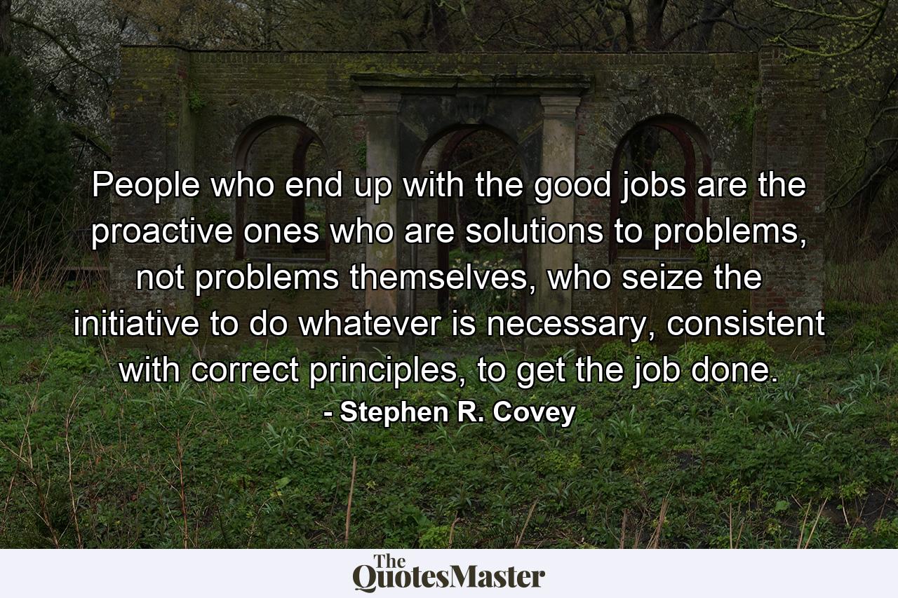 People who end up with the good jobs are the proactive ones who are solutions to problems, not problems themselves, who seize the initiative to do whatever is necessary, consistent with correct principles, to get the job done. - Quote by Stephen R. Covey