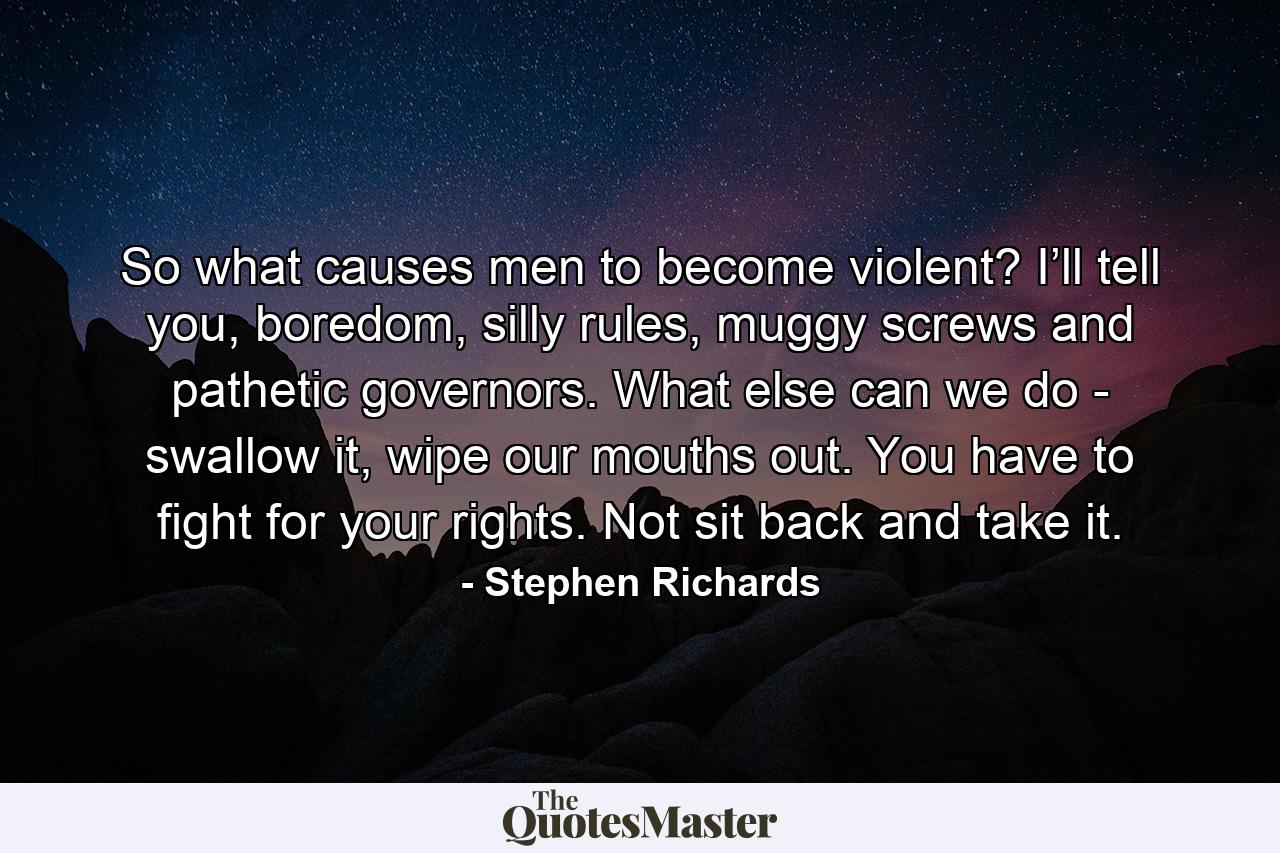 So what causes men to become violent? I’ll tell you, boredom, silly rules, muggy screws and pathetic governors. What else can we do - swallow it, wipe our mouths out. You have to fight for your rights. Not sit back and take it. - Quote by Stephen Richards