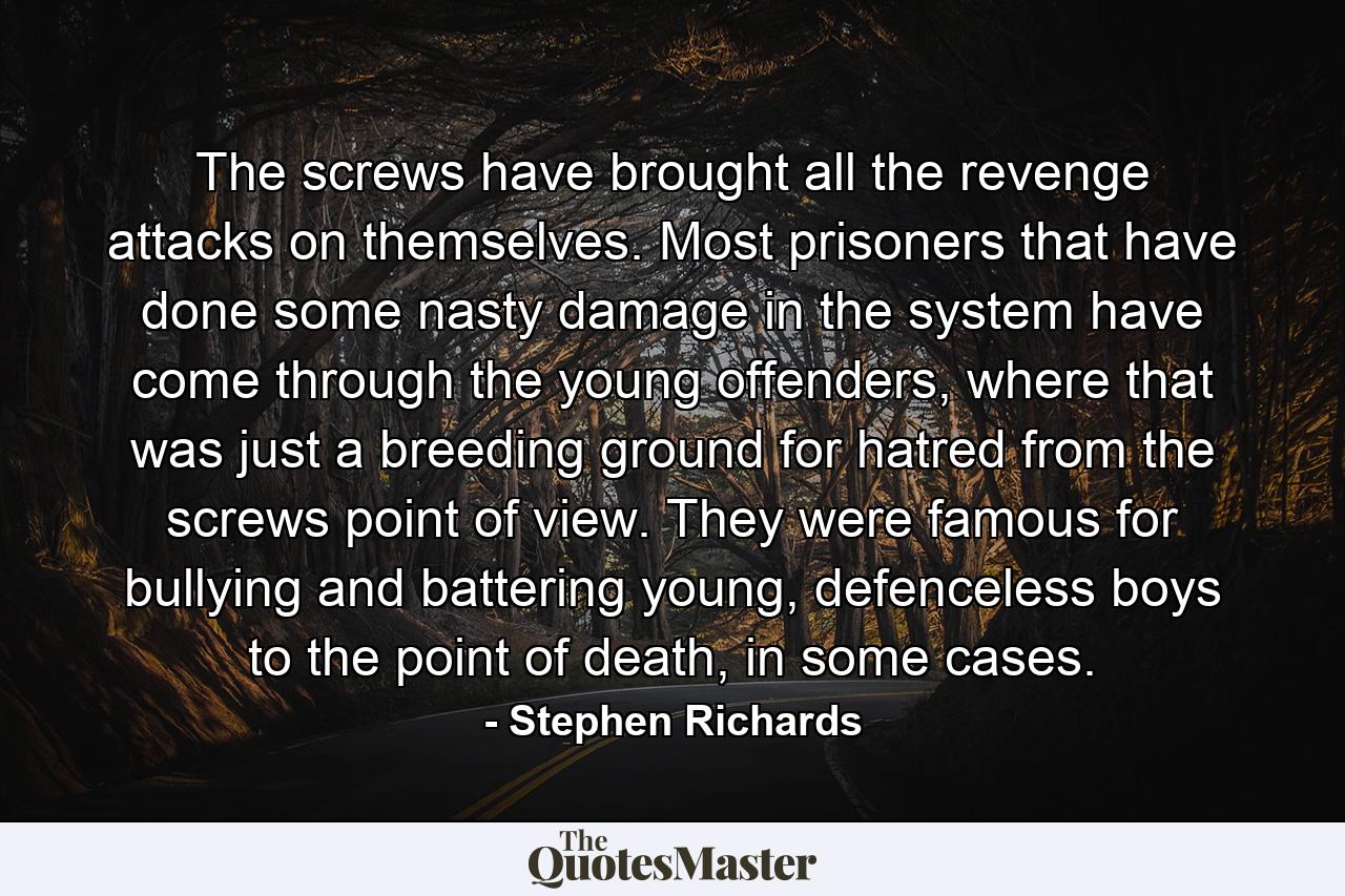 The screws have brought all the revenge attacks on themselves. Most prisoners that have done some nasty damage in the system have come through the young offenders, where that was just a breeding ground for hatred from the screws point of view. They were famous for bullying and battering young, defenceless boys to the point of death, in some cases. - Quote by Stephen Richards