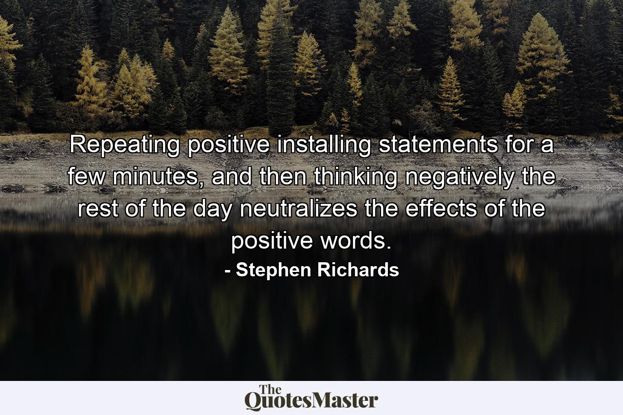 Repeating positive installing statements for a few minutes, and then thinking negatively the rest of the day neutralizes the effects of the positive words. - Quote by Stephen Richards