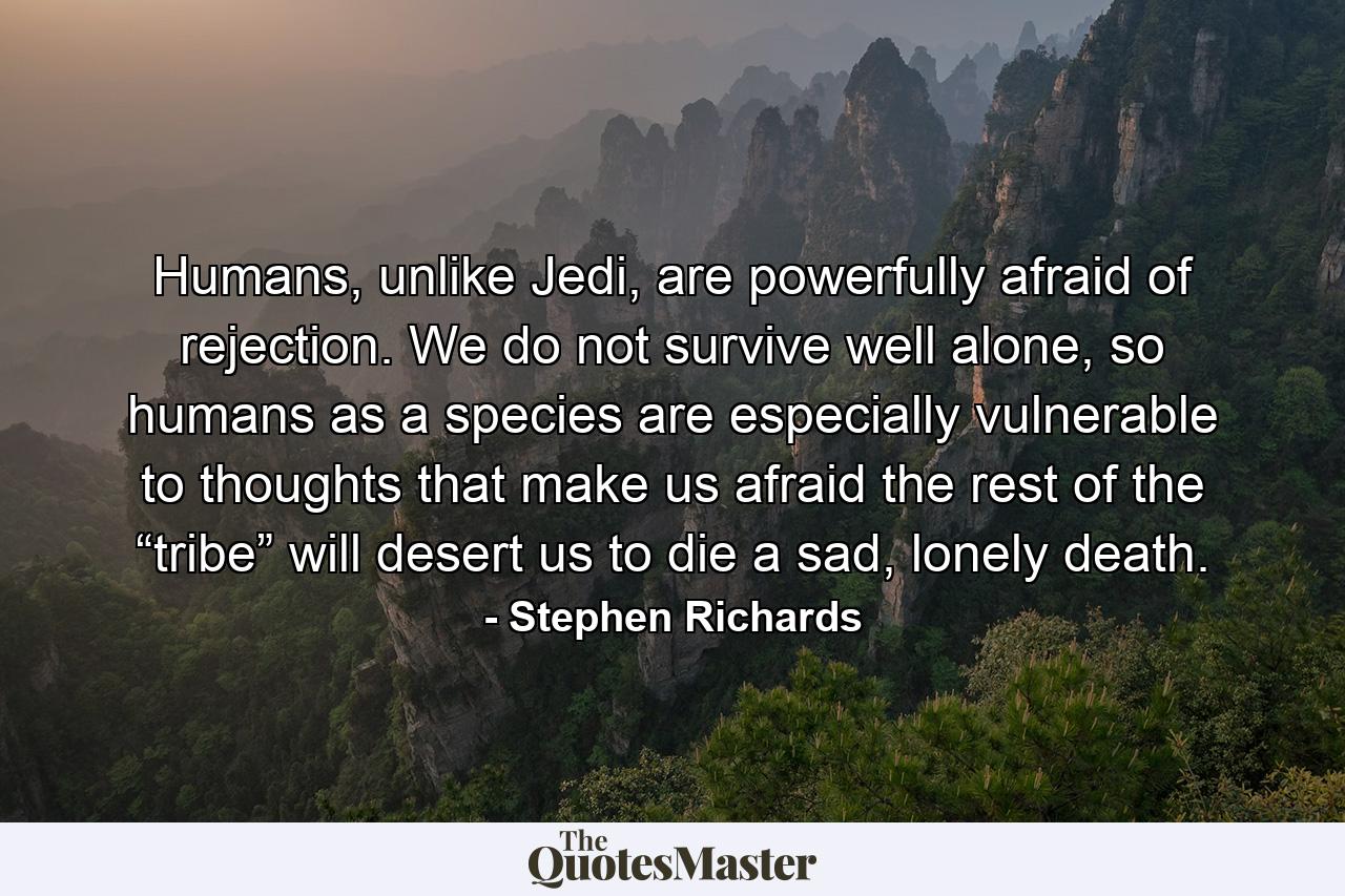 Humans, unlike Jedi, are powerfully afraid of rejection. We do not survive well alone, so humans as a species are especially vulnerable to thoughts that make us afraid the rest of the “tribe” will desert us to die a sad, lonely death. - Quote by Stephen Richards