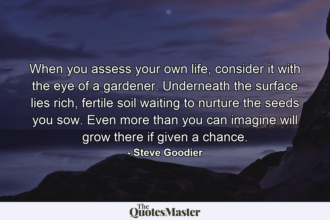 When you assess your own life, consider it with the eye of a gardener. Underneath the surface lies rich, fertile soil waiting to nurture the seeds you sow. Even more than you can imagine will grow there if given a chance. - Quote by Steve Goodier