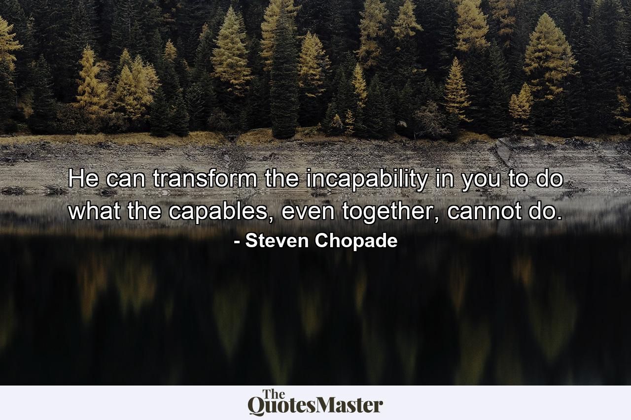 He can transform the incapability in you to do what the capables, even together, cannot do. - Quote by Steven Chopade