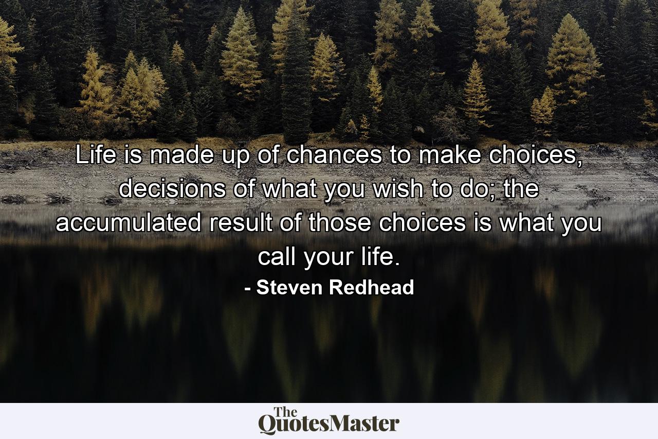 Life is made up of chances to make choices, decisions of what you wish to do; the accumulated result of those choices is what you call your life. - Quote by Steven Redhead