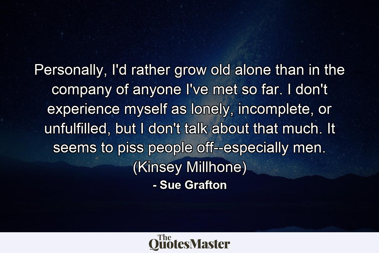 Personally, I'd rather grow old alone than in the company of anyone I've met so far. I don't experience myself as lonely, incomplete, or unfulfilled, but I don't talk about that much. It seems to piss people off--especially men. (Kinsey Millhone) - Quote by Sue Grafton