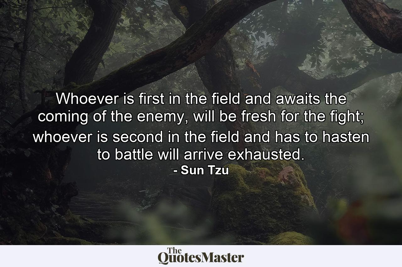 Whoever is first in the field and awaits the coming of the enemy, will be fresh for the fight; whoever is second in the field and has to hasten to battle will arrive exhausted. - Quote by Sun Tzu