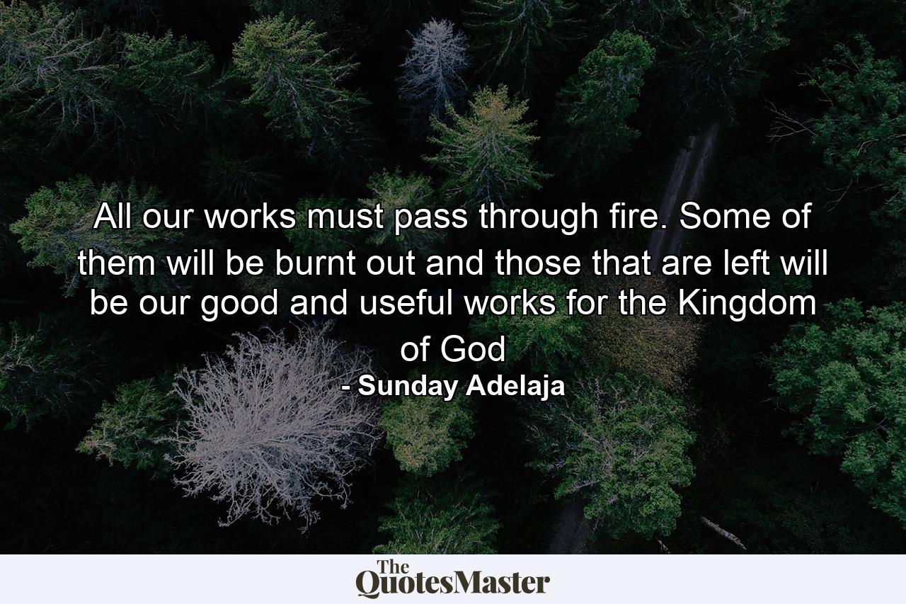 All our works must pass through fire. Some of them will be burnt out and those that are left will be our good and useful works for the Kingdom of God - Quote by Sunday Adelaja