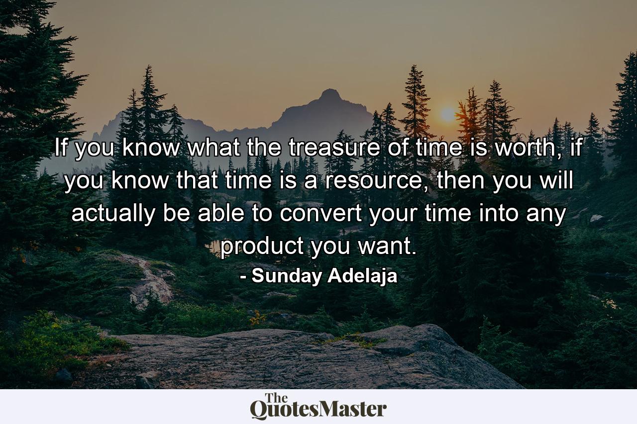 If you know what the treasure of time is worth, if you know that time is a resource, then you will actually be able to convert your time into any product you want. - Quote by Sunday Adelaja