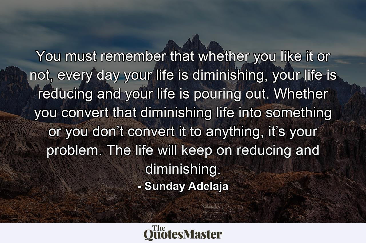 You must remember that whether you like it or not, every day your life is diminishing, your life is reducing and your life is pouring out. Whether you convert that diminishing life into something or you don’t convert it to anything, it’s your problem. The life will keep on reducing and diminishing. - Quote by Sunday Adelaja