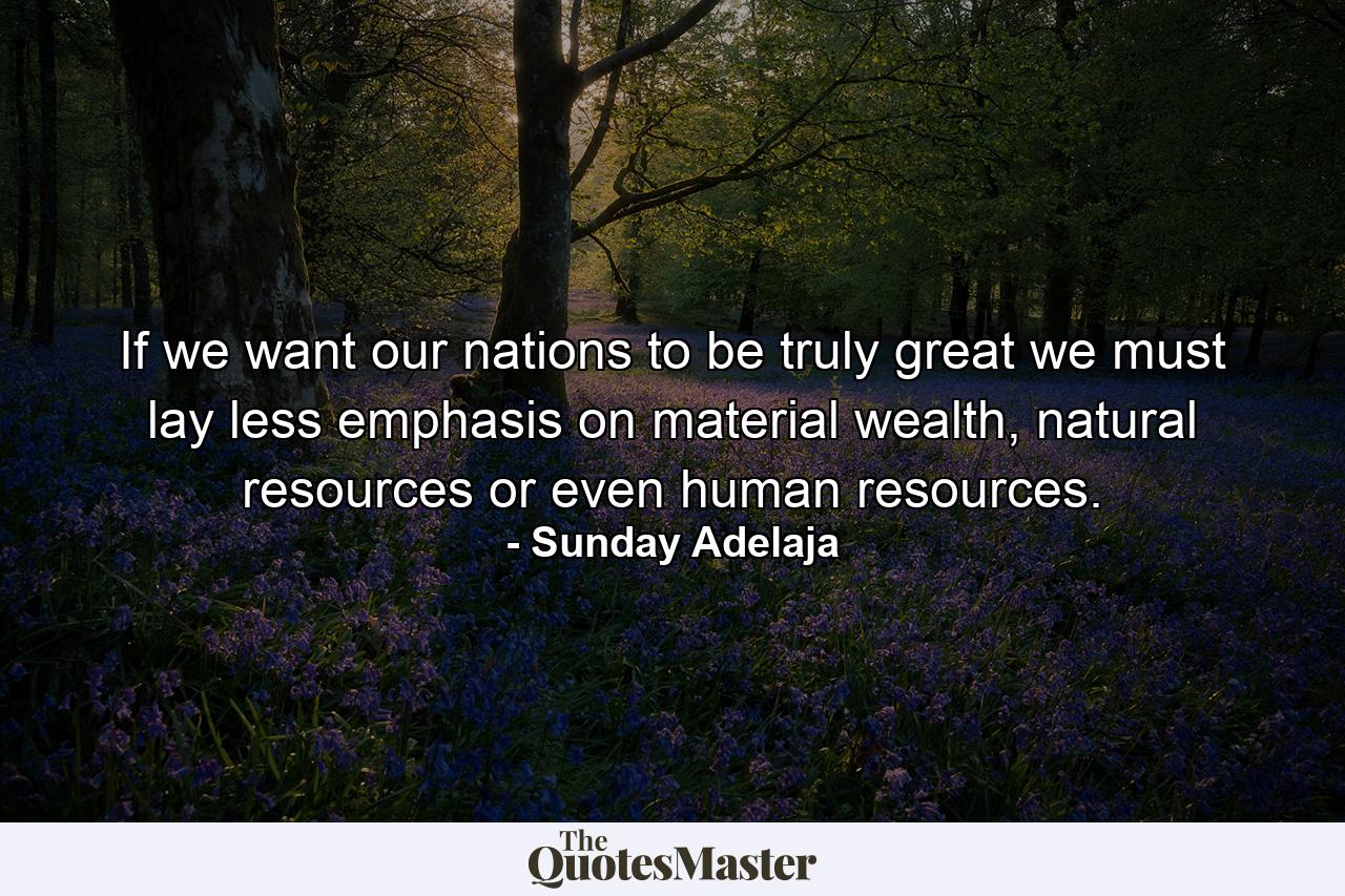 If we want our nations to be truly great we must lay less emphasis on material wealth, natural resources or even human resources. - Quote by Sunday Adelaja