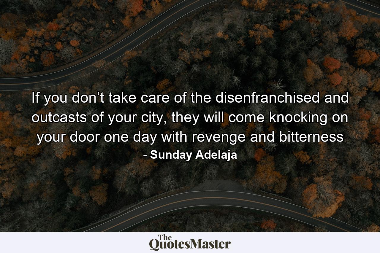 If you don’t take care of the disenfranchised and outcasts of your city, they will come knocking on your door one day with revenge and bitterness - Quote by Sunday Adelaja