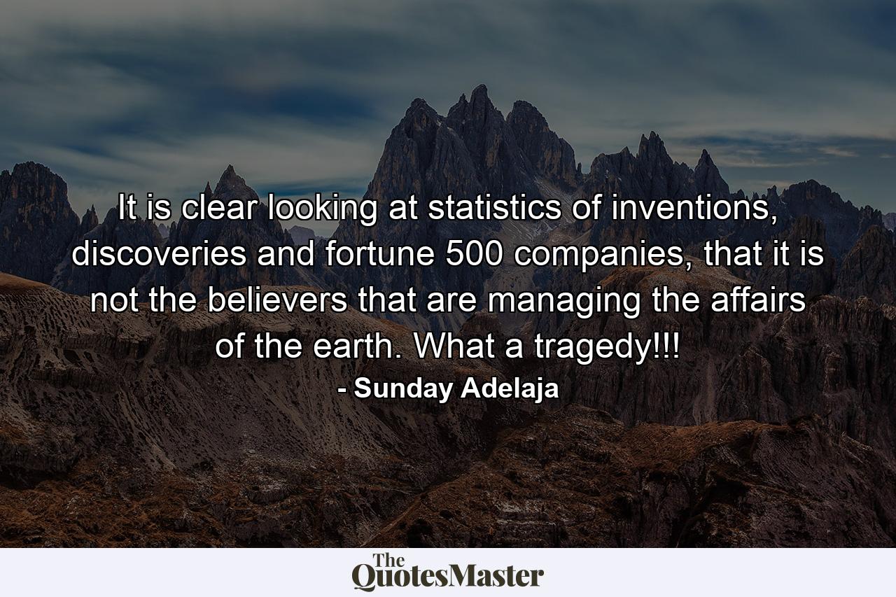 It is clear looking at statistics of inventions, discoveries and fortune 500 companies, that it is not the believers that are managing the affairs of the earth. What a tragedy!!! - Quote by Sunday Adelaja