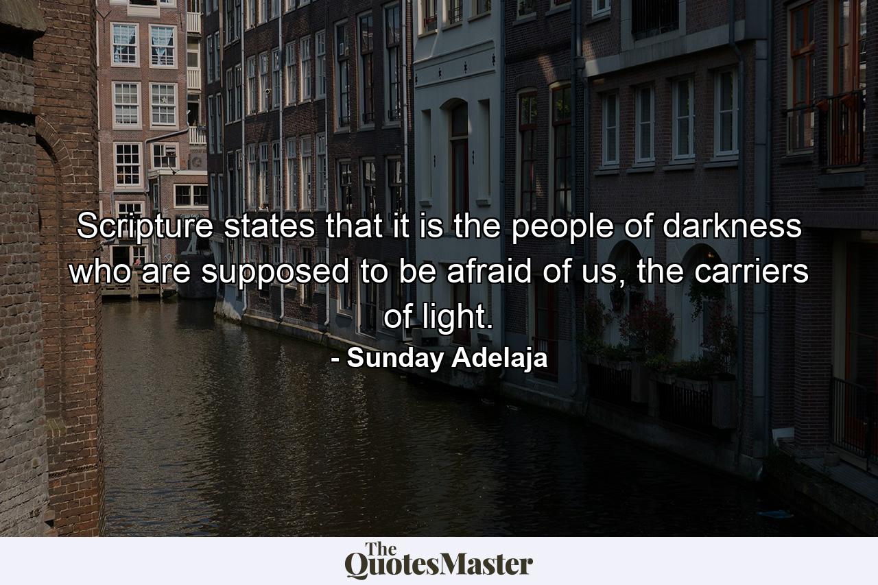 Scripture states that it is the people of darkness who are supposed to be afraid of us, the carriers of light. - Quote by Sunday Adelaja