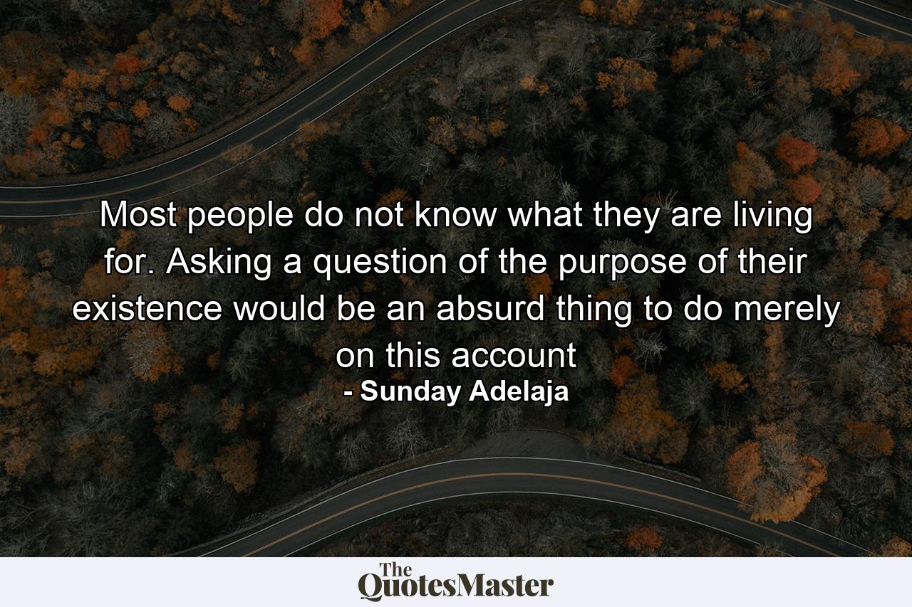 Most people do not know what they are living for. Asking a question of the purpose of their existence would be an absurd thing to do merely on this account - Quote by Sunday Adelaja