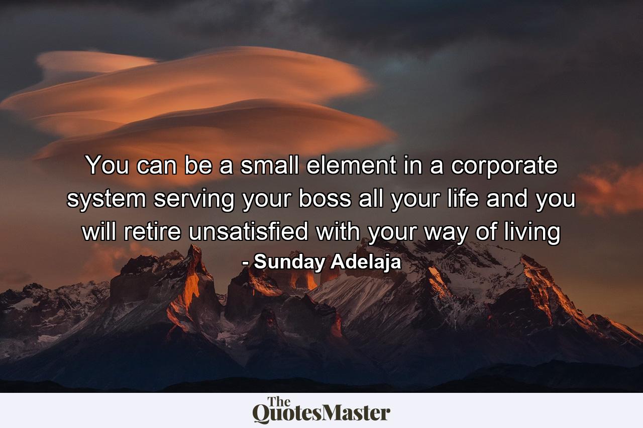 You can be a small element in a corporate system serving your boss all your life and you will retire unsatisfied with your way of living - Quote by Sunday Adelaja