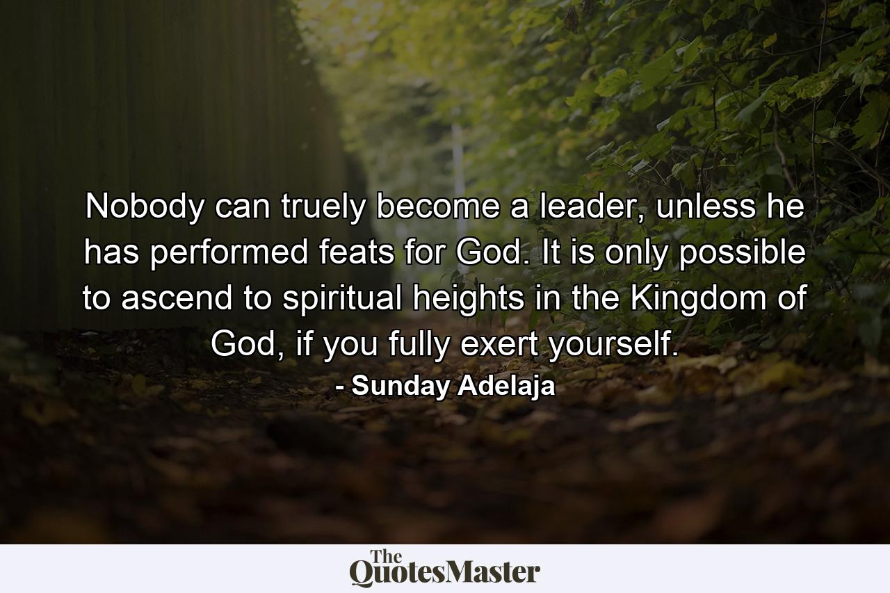 Nobody can truely become a leader, unless he has performed feats for God. It is only possible to ascend to spiritual heights in the Kingdom of God, if you fully exert yourself. - Quote by Sunday Adelaja