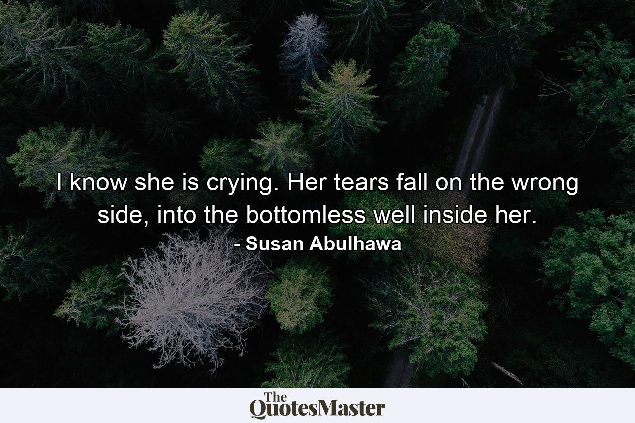 I know she is crying. Her tears fall on the wrong side, into the bottomless well inside her. - Quote by Susan Abulhawa