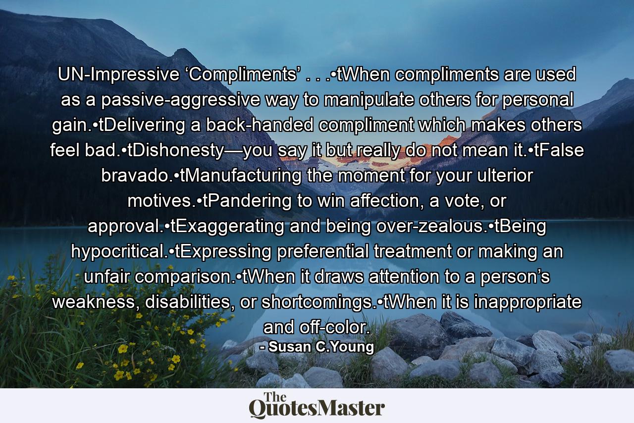 UN-Impressive ‘Compliments’ . . .•tWhen compliments are used as a passive-aggressive way to manipulate others for personal gain.•tDelivering a back-handed compliment which makes others feel bad.•tDishonesty—you say it but really do not mean it.•tFalse bravado.•tManufacturing the moment for your ulterior motives.•tPandering to win affection, a vote, or approval.•tExaggerating and being over-zealous.•tBeing hypocritical.•tExpressing preferential treatment or making an unfair comparison.•tWhen it draws attention to a person’s weakness, disabilities, or shortcomings.•tWhen it is inappropriate and off-color. - Quote by Susan C.Young