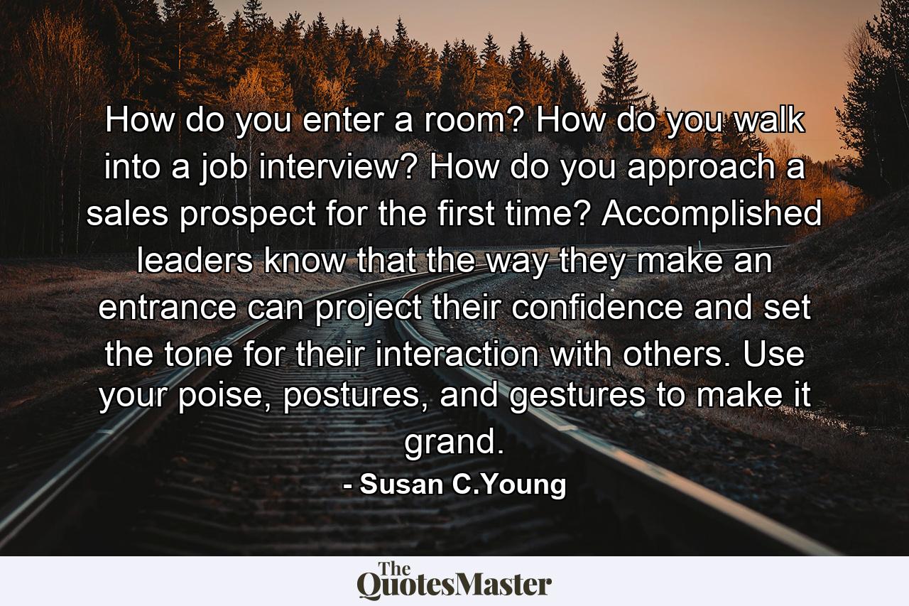 How do you enter a room? How do you walk into a job interview? How do you approach a sales prospect for the first time? Accomplished leaders know that the way they make an entrance can project their confidence and set the tone for their interaction with others. Use your poise, postures, and gestures to make it grand. - Quote by Susan C.Young