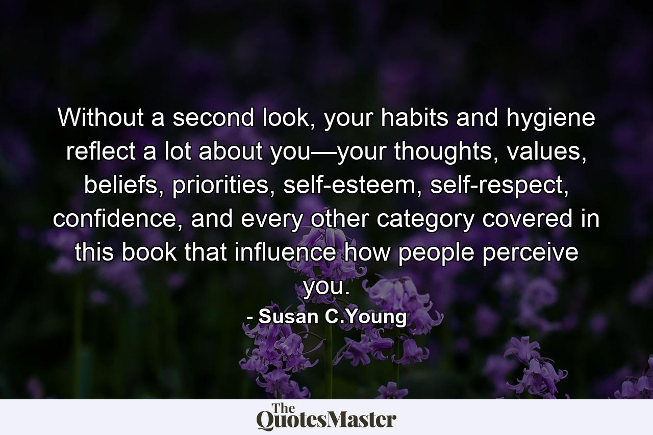 Without a second look, your habits and hygiene reflect a lot about you—your thoughts, values, beliefs, priorities, self-esteem, self-respect, confidence, and every other category covered in this book that influence how people perceive you. - Quote by Susan C.Young