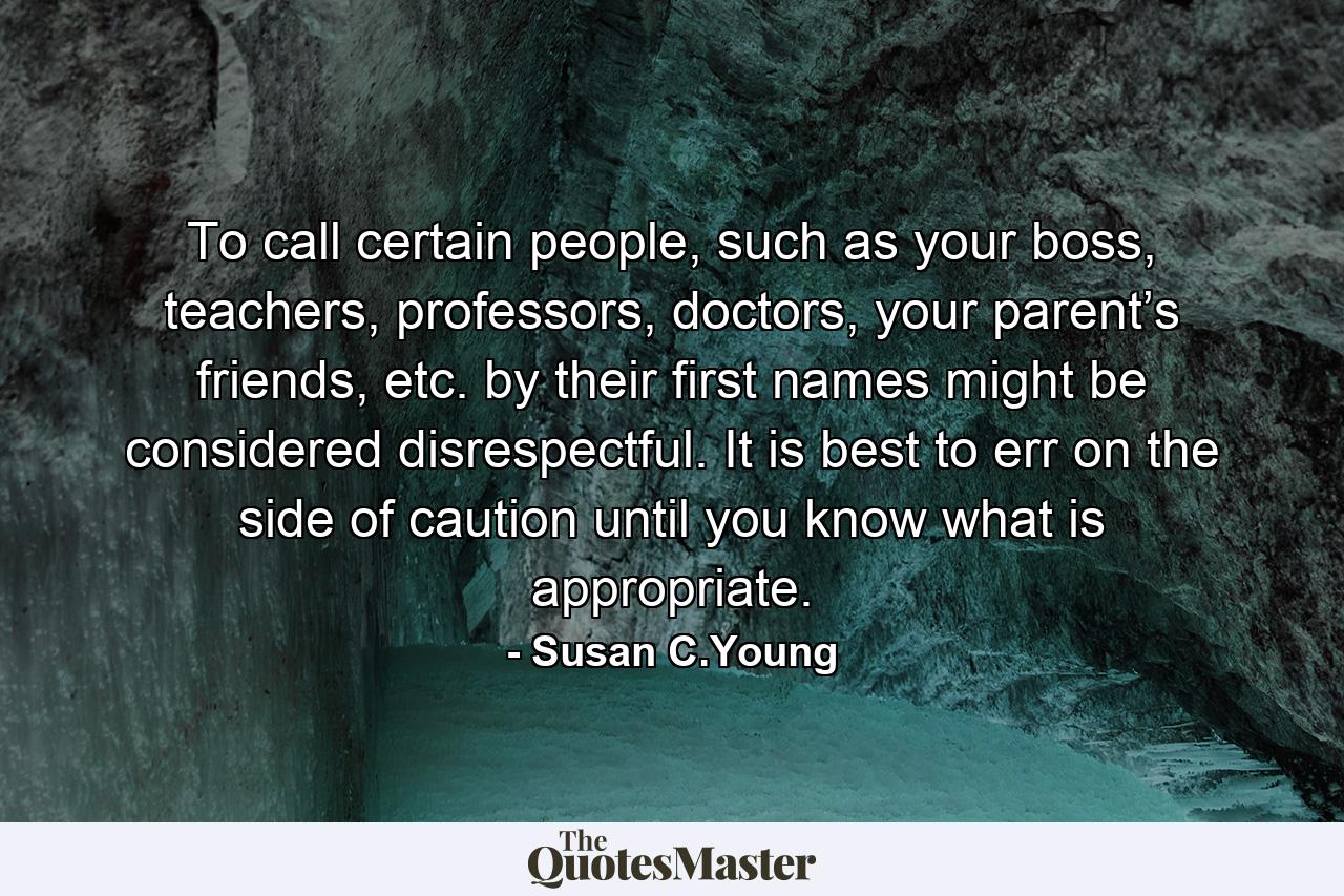 To call certain people, such as your boss, teachers, professors, doctors, your parent’s friends, etc. by their first names might be considered disrespectful. It is best to err on the side of caution until you know what is appropriate. - Quote by Susan C.Young