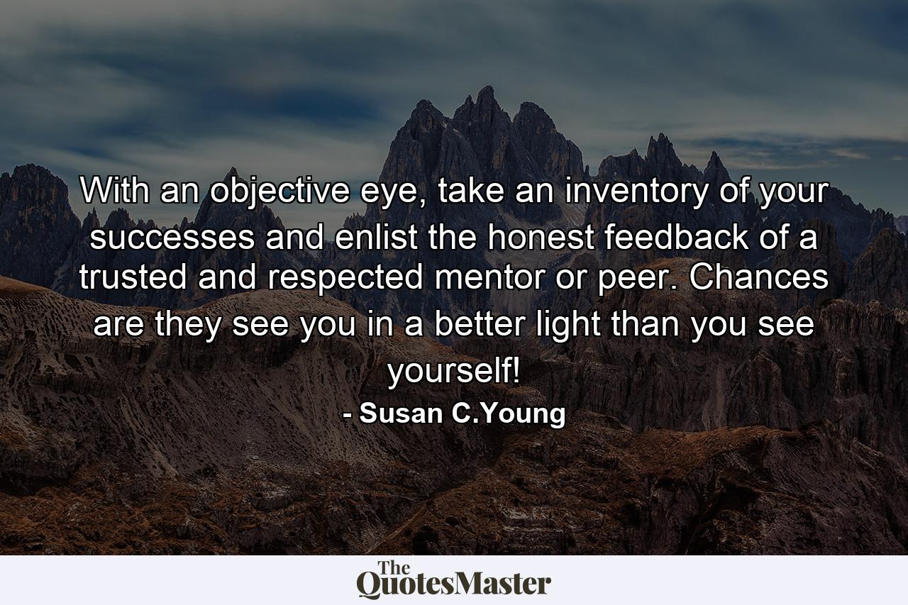 With an objective eye, take an inventory of your successes and enlist the honest feedback of a trusted and respected mentor or peer. Chances are they see you in a better light than you see yourself! - Quote by Susan C.Young