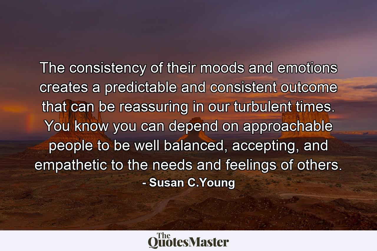 The consistency of their moods and emotions creates a predictable and consistent outcome that can be reassuring in our turbulent times. You know you can depend on approachable people to be well balanced, accepting, and empathetic to the needs and feelings of others. - Quote by Susan C.Young